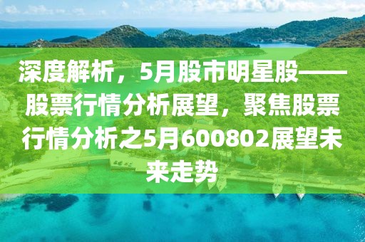 深度解析，5月股市明星股——股票行情分析展望，聚焦股票行情分析之5月600802展望未来走势