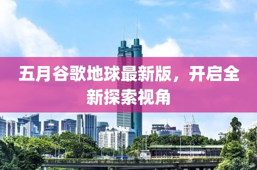 五月谷歌地球最新版，开启全新探索视角