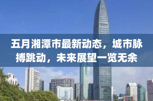 五月湘潭市最新动态，城市脉搏跳动，未来展望一览无余
