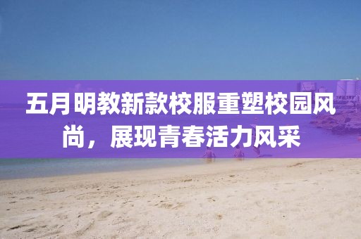 五月明教新款校服重塑校园风尚，展现青春活力风采