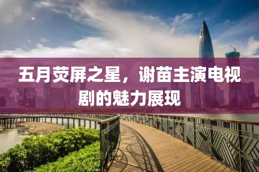 五月荧屏之星，谢苗主演电视剧的魅力展现