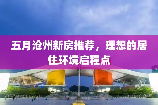 五月沧州新房推荐，理想的居住环境启程点