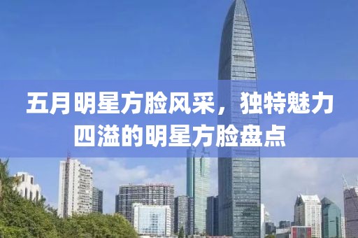 五月明星方脸风采，独特魅力四溢的明星方脸盘点
