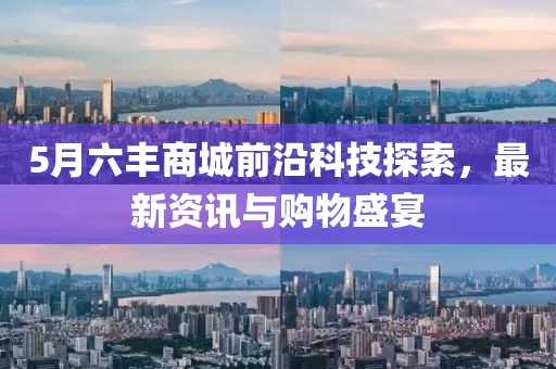 5月六丰商城前沿科技探索，最新资讯与购物盛宴