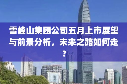 雪峰山集团公司五月上市展望与前景分析，未来之路如何走？