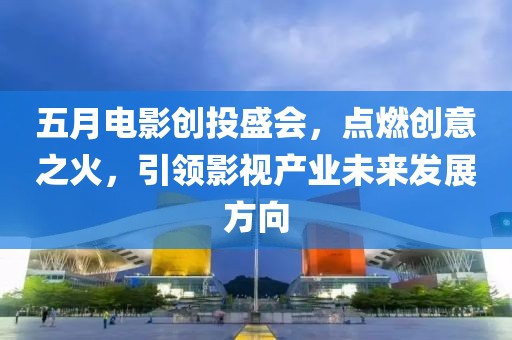 五月电影创投盛会，点燃创意之火，引领影视产业未来发展方向