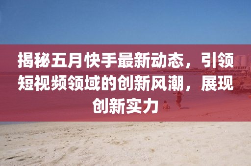 揭秘五月快手最新动态，引领短视频领域的创新风潮，展现创新实力