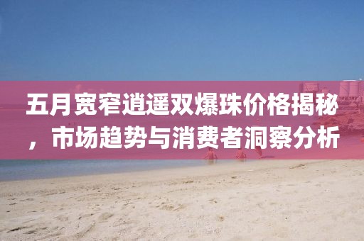 五月宽窄逍遥双爆珠价格揭秘，市场趋势与消费者洞察分析