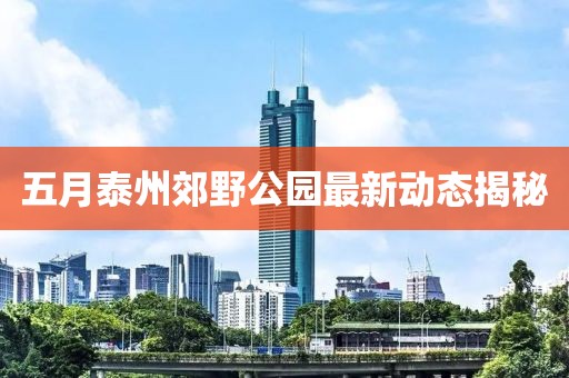 五月泰州郊野公园最新动态揭秘