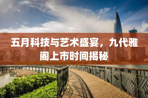 五月科技与艺术盛宴，九代雅阁上市时间揭秘