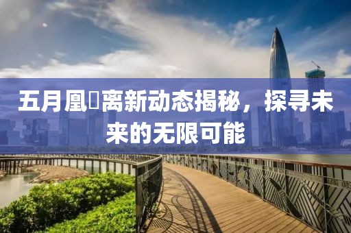 五月凰玥离新动态揭秘，探寻未来的无限可能