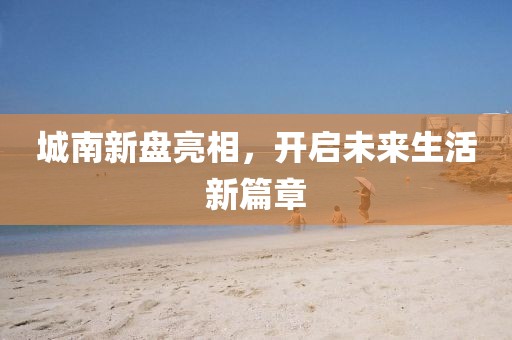 城南新盘亮相，开启未来生活新篇章