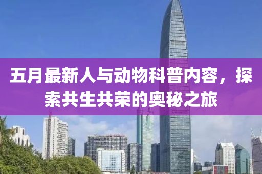 五月最新人与动物科普内容，探索共生共荣的奥秘之旅