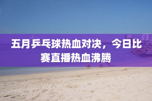 五月乒乓球热血对决，今日比赛直播热血沸腾