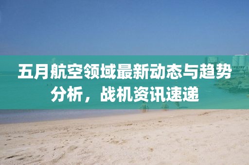 五月航空领域最新动态与趋势分析，战机资讯速递