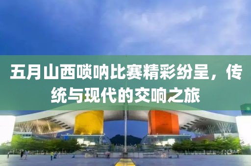 五月山西唢呐比赛精彩纷呈，传统与现代的交响之旅