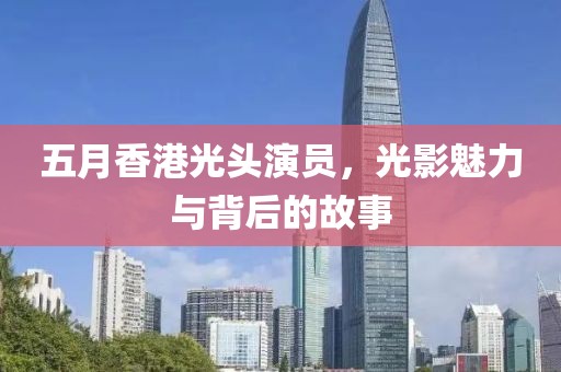 五月香港光头演员，光影魅力与背后的故事
