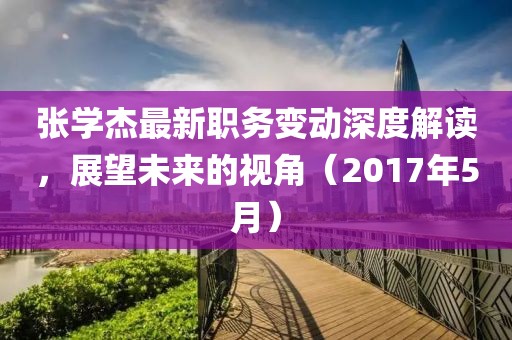 张学杰最新职务变动深度解读，展望未来的视角（2017年5月）
