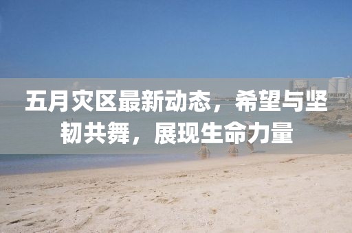 五月灾区最新动态，希望与坚韧共舞，展现生命力量