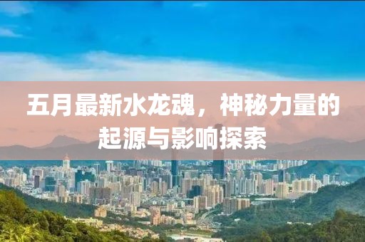 五月最新水龙魂，神秘力量的起源与影响探索