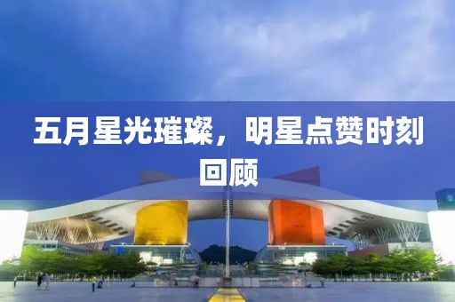 五月星光璀璨，明星点赞时刻回顾