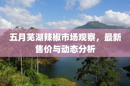 五月芜湖辣椒市场观察，最新售价与动态分析