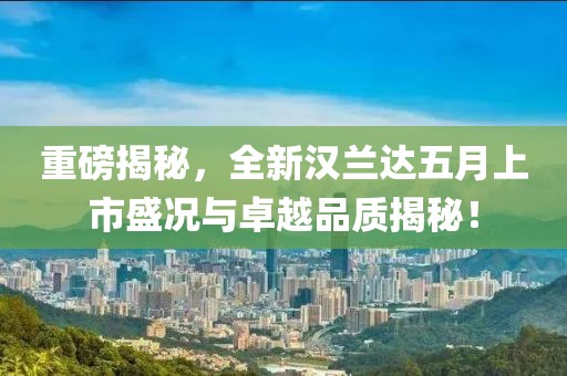 重磅揭秘，全新汉兰达五月上市盛况与卓越品质揭秘！
