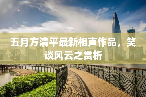 五月方清平最新相声作品，笑谈风云之赏析