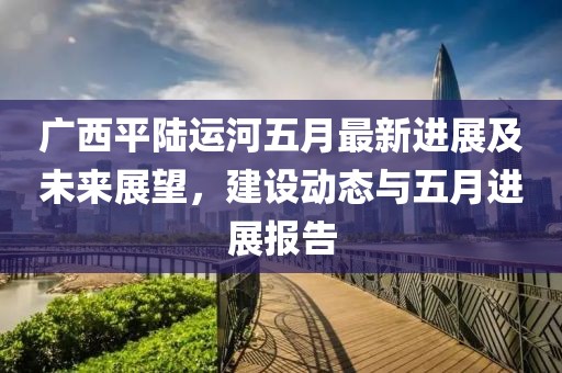 广西平陆运河五月最新进展及未来展望，建设动态与五月进展报告