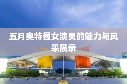 五月奥特曼女演员的魅力与风采展示