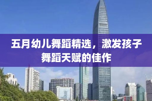 五月幼儿舞蹈精选，激发孩子舞蹈天赋的佳作