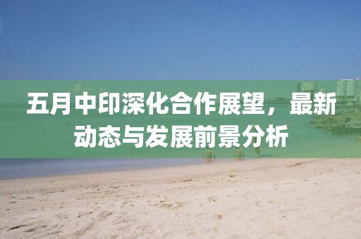 五月中印深化合作展望，最新动态与发展前景分析