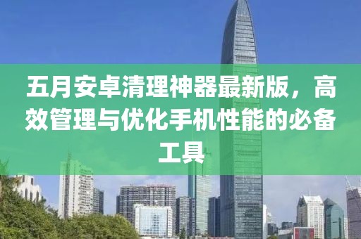 五月安卓清理神器最新版，高效管理与优化手机性能的必备工具