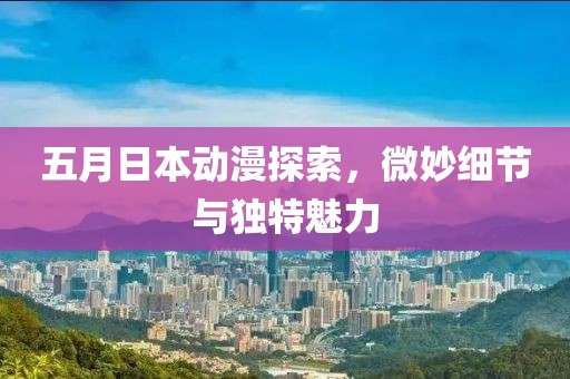 五月日本动漫探索，微妙细节与独特魅力