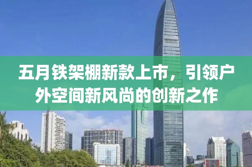 五月铁架棚新款上市，引领户外空间新风尚的创新之作