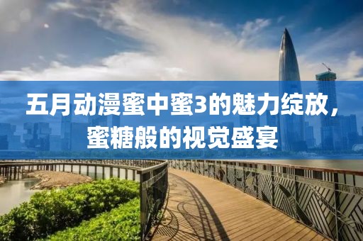 五月动漫蜜中蜜3的魅力绽放，蜜糖般的视觉盛宴