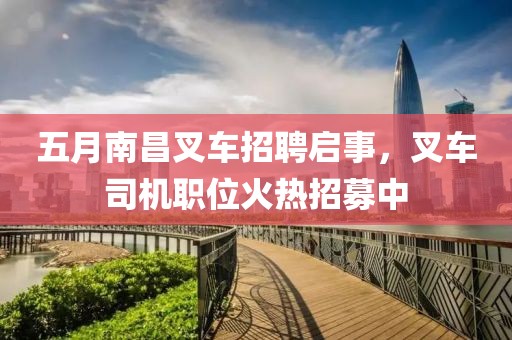 五月南昌叉车招聘启事，叉车司机职位火热招募中