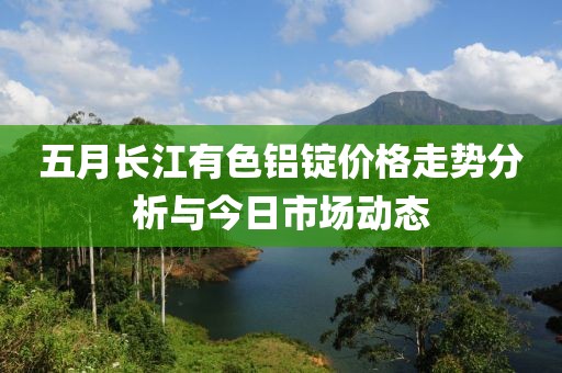 五月长江有色铝锭价格走势分析与今日市场动态