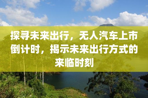 探寻未来出行，无人汽车上市倒计时，揭示未来出行方式的来临时刻