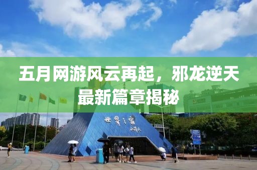 五月网游风云再起，邪龙逆天最新篇章揭秘