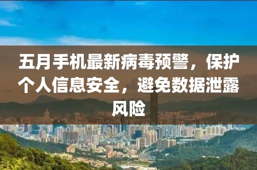 五月手机最新病毒预警，保护个人信息安全，避免数据泄露风险