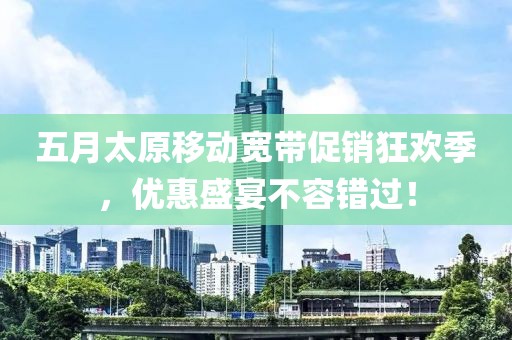 五月太原移动宽带促销狂欢季，优惠盛宴不容错过！