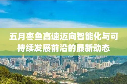 五月枣鱼高速迈向智能化与可持续发展前沿的最新动态
