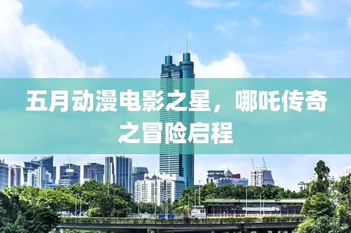五月动漫电影之星，哪吒传奇之冒险启程