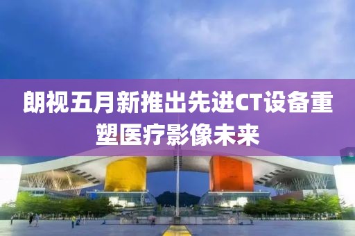 朗视五月新推出先进CT设备重塑医疗影像未来