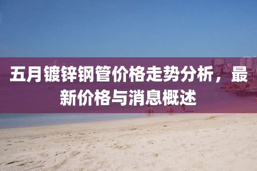 五月镀锌钢管价格走势分析，最新价格与消息概述