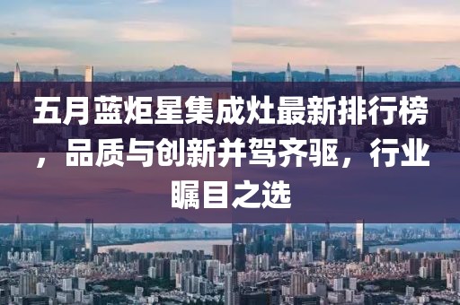 五月蓝炬星集成灶最新排行榜，品质与创新并驾齐驱，行业瞩目之选