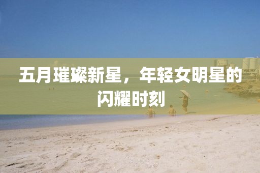 五月璀璨新星，年轻女明星的闪耀时刻