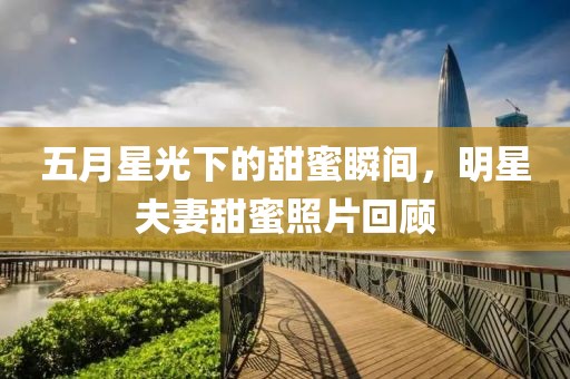 五月星光下的甜蜜瞬间，明星夫妻甜蜜照片回顾