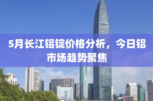 5月长江铝锭价格分析，今日铝市场趋势聚焦